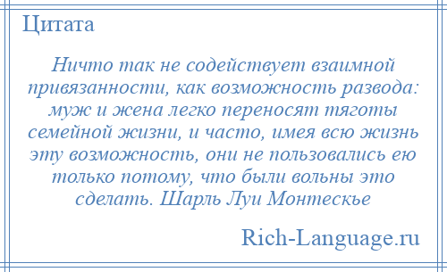 
    Ничто так не содействует взаимной привязанности, как возможность развода: муж и жена легко переносят тяготы семейной жизни, и часто, имея всю жизнь эту возможность, они не пользовались ею только потому, что были вольны это сделать. Шарль Луи Монтескье