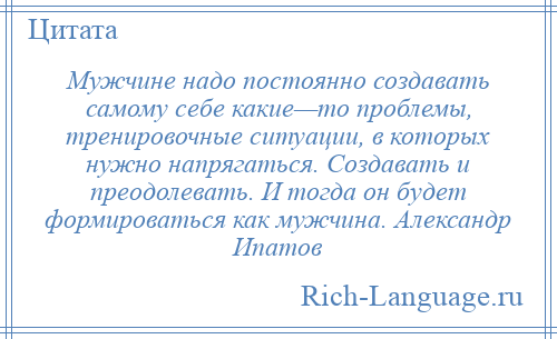 
    Мужчине надо постоянно создавать самому себе какие—то проблемы, тренировочные ситуации, в которых нужно напрягаться. Создавать и преодолевать. И тогда он будет формироваться как мужчина. Александр Ипатов