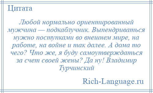 
    Любой нормально ориентированный мужчина — подкаблучник. Выпендриваться нужно поступками во внешнем мире, на работе, на войне и так далее. А дома то чего? Что же, я буду самоутверждаться за счет своей жены? Да ну! Владимир Турчинский