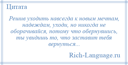 
    Решив уходить навсегда к новым мечтам, надеждам, уходи, но никогда не оборачивайся, потому что обернувшись, ты увидишь то, что заставит тебя вернуться...