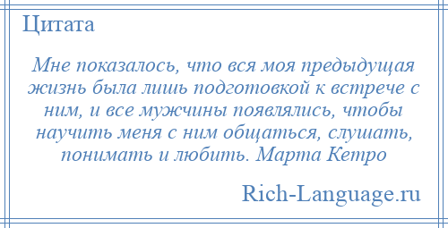 
    Мне показалось, что вся моя предыдущая жизнь была лишь подготовкой к встрече с ним, и все мужчины появлялись, чтобы научить меня с ним общаться, слушать, понимать и любить. Марта Кетро