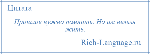 
    Прошлое нужно помнить. Но им нельзя жить.