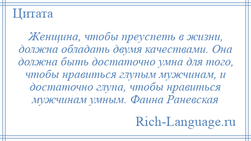 
    Женщина, чтобы преуспеть в жизни, должна обладать двумя качествами. Она должна быть достаточно умна для того, чтобы нравиться глупым мужчинам, и достаточно глупа, чтобы нравиться мужчинам умным. Фаина Раневская