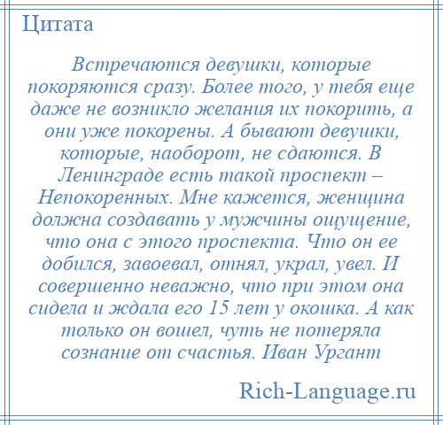 
    Встречаются девушки, которые покоряются сразу. Более того, у тебя еще даже не возникло желания их покорить, а они уже покорены. А бывают девушки, которые, наоборот, не сдаются. В Ленинграде есть такой проспект – Непокоренных. Мне кажется, женщина должна создавать у мужчины ощущение, что она с этого проспекта. Что он ее добился, завоевал, отнял, украл, увел. И совершенно неважно, что при этом она сидела и ждала его 15 лет у окошка. А как только он вошел, чуть не потеряла сознание от счастья. Иван Ургант