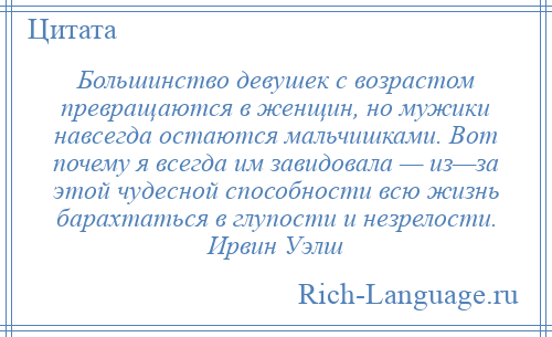 
    Большинство девушек с возрастом превращаются в женщин, но мужики навсегда остаются мальчишками. Вот почему я всегда им завидовала — из—за этой чудесной способности всю жизнь барахтаться в глупости и незрелости. Ирвин Уэлш