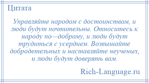
    Управляйте народом с достоинством, и люди будут почтительны. Относитесь к народу по—доброму, и люди будут трудиться с усердием. Возвышайте добродетельных и наставляйте неученых, и люди будут доверять вам.