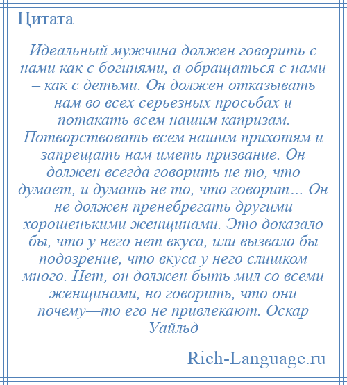 
    Идеальный мужчина должен говорить с нами как с богинями, а обращаться с нами – как с детьми. Он должен отказывать нам во всех серьезных просьбах и потакать всем нашим капризам. Потворствовать всем нашим прихотям и запрещать нам иметь призвание. Он должен всегда говорить не то, что думает, и думать не то, что говорит… Он не должен пренебрегать другими хорошенькими женщинами. Это доказало бы, что у него нет вкуса, или вызвало бы подозрение, что вкуса у него слишком много. Нет, он должен быть мил со всеми женщинами, но говорить, что они почему—то его не привлекают. Оскар Уайльд