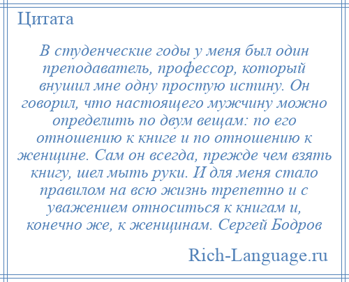 
    В студенческие годы у меня был один преподаватель, профессор, который внушил мне одну простую истину. Он говорил, что настоящего мужчину можно определить по двум вещам: по его отношению к книге и по отношению к женщине. Сам он всегда, прежде чем взять книгу, шел мыть руки. И для меня стало правилом на всю жизнь трепетно и с уважением относиться к книгам и, конечно же, к женщинам. Сергей Бодров