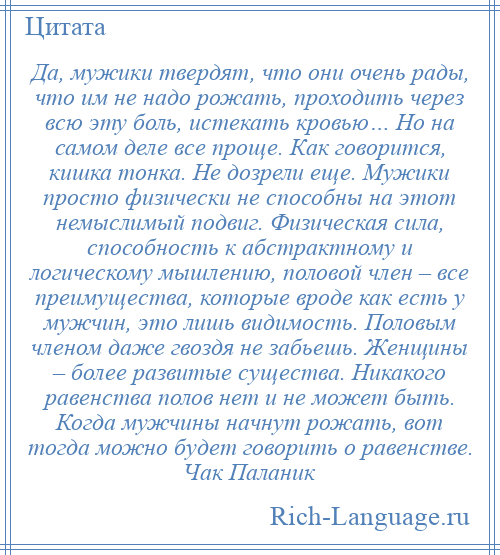 
    Да, мужики твердят, что они очень рады, что им не надо рожать, проходить через всю эту боль, истекать кровью… Но на самом деле все проще. Как говорится, кишка тонка. Не дозрели еще. Мужики просто физически не способны на этот немыслимый подвиг. Физическая сила, способность к абстрактному и логическому мышлению, половой член – все преимущества, которые вроде как есть у мужчин, это лишь видимость. Половым членом даже гвоздя не забьешь. Женщины – более развитые существа. Никакого равенства полов нет и не может быть. Когда мужчины начнут рожать, вот тогда можно будет говорить о равенстве. Чак Паланик