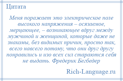 
    Меня поражает это электрическое поле высокого напряжения – осязаемое, мерцающее, – возникающее вдруг между мужчиной и женщиной, которые даже не знакомы, без видимых причин, просто так, всего навсего потому, что они друг другу понравились и изо всех сил стараются себя не выдать. Фредерик Бегбедер