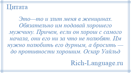 
    Это—то и злит меня в женщинах. Обязательно им подавай хорошего мужчину. Причем, если он хорош с самого начала, они его ни за что не полюбят. Им нужно полюбить его дурным, а бросить — до противности хорошим. Оскар Уайльд