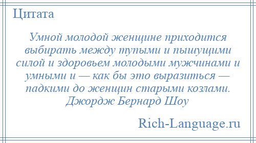 
    Умной молодой женщине приходится выбирать между тупыми и пышущими силой и здоровьем молодыми мужчинами и умными и — как бы это выразиться — падкими до женщин старыми козлами. Джордж Бернард Шоу