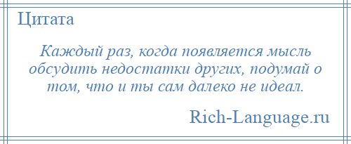 
    Каждый раз, когда появляется мысль обсудить недостатки других, подумай о том, что и ты сам далеко не идеал.