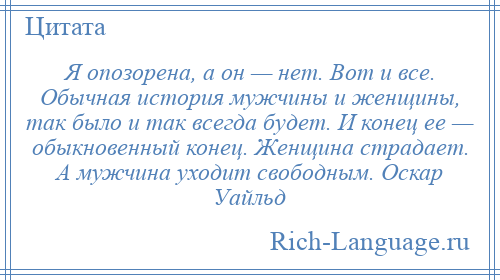 
    Я опозорена, а он — нет. Вот и все. Обычная история мужчины и женщины, так было и так всегда будет. И конец ее — обыкновенный конец. Женщина страдает. А мужчина уходит свободным. Оскар Уайльд