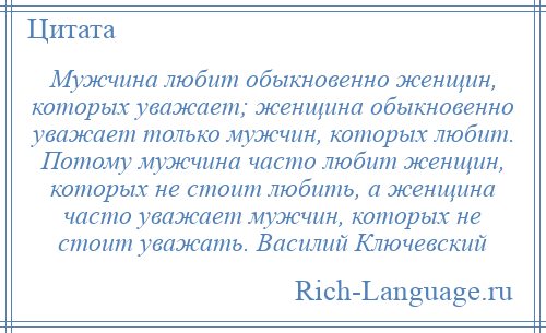 
    Мужчина любит обыкновенно женщин, которых уважает; женщина обыкновенно уважает только мужчин, которых любит. Потому мужчина часто любит женщин, которых не стоит любить, а женщина часто уважает мужчин, которых не стоит уважать. Василий Ключевский