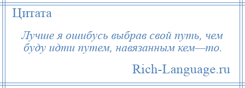 
    Лучше я ошибусь выбрав свой путь, чем буду идти путем, навязанным кем—то.