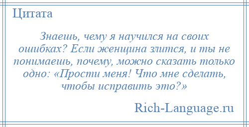 
    Знаешь, чему я научился на своих ошибках? Если женщина злится, и ты не понимаешь, почему, можно сказать только одно: «Прости меня! Что мне сделать, чтобы исправить это?»