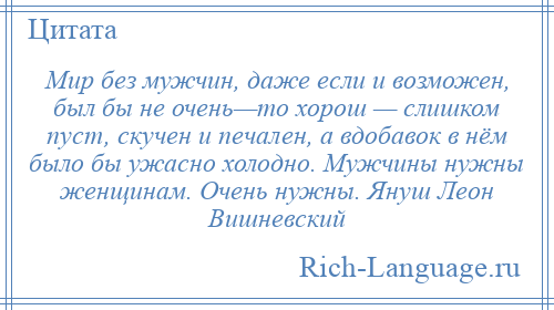 
    Мир без мужчин, даже если и возможен, был бы не очень—то хорош — слишком пуст, скучен и печален, а вдобавок в нём было бы ужасно холодно. Мужчины нужны женщинам. Очень нужны. Януш Леон Вишневский