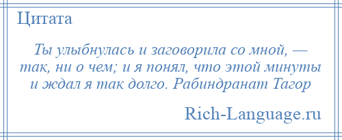 
    Ты улыбнулась и заговорила со мной, — так, ни о чем; и я понял, что этой минуты и ждал я так долго. Рабиндранат Тагор