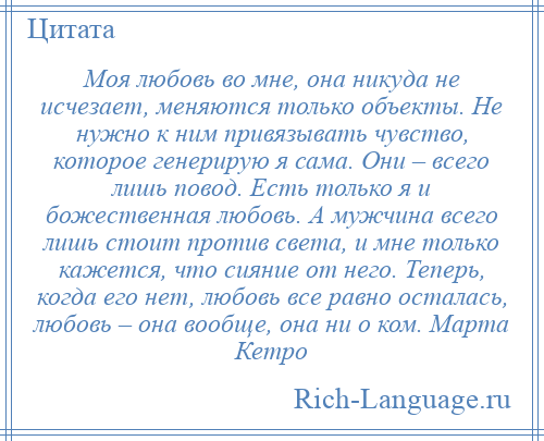 
    Моя любовь во мне, она никуда не исчезает, меняются только объекты. Не нужно к ним привязывать чувство, которое генерирую я сама. Они – всего лишь повод. Есть только я и божественная любовь. А мужчина всего лишь стоит против света, и мне только кажется, что сияние от него. Теперь, когда его нет, любовь все равно осталась, любовь – она вообще, она ни о ком. Марта Кетро