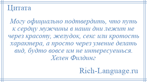 
    Могу официально подтвердить, что путь к сердцу мужчины в наши дни лежит не через красоту, желудок, секс или кротость характера, а просто через умение делать вид, будто вовсе им не интересуешься. Хелен Филдинг