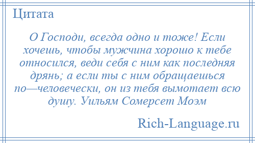 
    О Господи, всегда одно и тоже! Если хочешь, чтобы мужчина хорошо к тебе относился, веди себя с ним как последняя дрянь; а если ты с ним обращаешься по—человечески, он из тебя вымотает всю душу. Уильям Сомерсет Моэм