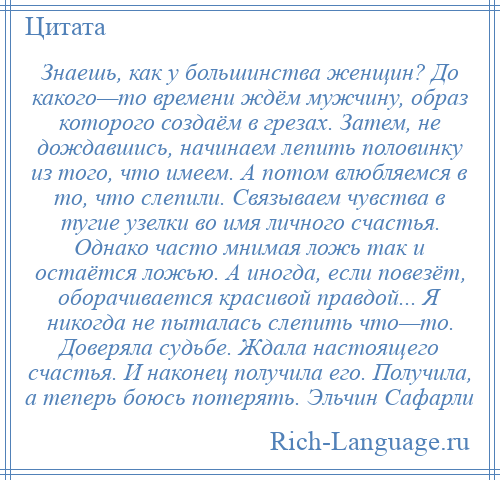 
    Знаешь, как у большинства женщин? До какого—то времени ждём мужчину, образ которого создаём в грезах. Затем, не дождавшись, начинаем лепить половинку из того, что имеем. А потом влюбляемся в то, что слепили. Связываем чувства в тугие узелки во имя личного счастья. Однако часто мнимая ложь так и остаётся ложью. А иногда, если повезёт, оборачивается красивой правдой... Я никогда не пыталась слепить что—то. Доверяла судьбе. Ждала настоящего счастья. И наконец получила его. Получила, а теперь боюсь потерять. Эльчин Сафарли