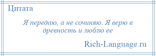 
    Я передаю, а не сочиняю. Я верю в древность и люблю ее