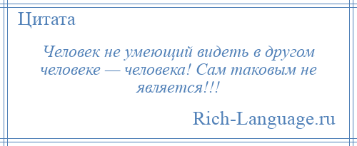 
    Человек не умеющий видеть в другом человеке — человека! Сам таковым не является!!!