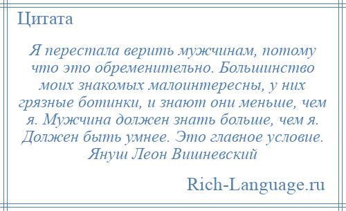 
    Я перестала верить мужчинам, потому что это обременительно. Большинство моих знакомых малоинтересны, у них грязные ботинки, и знают они меньше, чем я. Мужчина должен знать больше, чем я. Должен быть умнее. Это главное условие. Януш Леон Вишневский