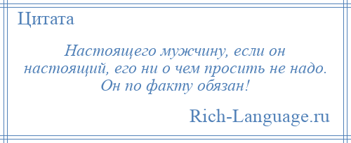 
    Настоящего мужчину, если он настоящий, его ни о чем просить не надо. Он по факту обязан!