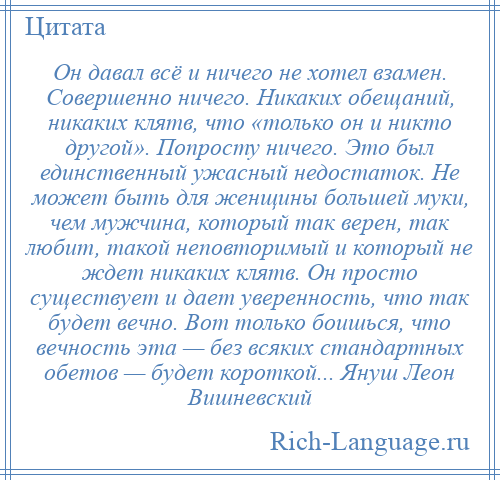 
    Он давал всё и ничего не хотел взамен. Совершенно ничего. Никаких обещаний, никаких клятв, что «только он и никто другой». Попросту ничего. Это был единственный ужасный недостаток. Не может быть для женщины большей муки, чем мужчина, который так верен, так любит, такой неповторимый и который не ждет никаких клятв. Он просто существует и дает уверенность, что так будет вечно. Вот только боишься, что вечность эта — без всяких стандартных обетов — будет короткой... Януш Леон Вишневский