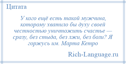 
    У кого ещё есть такой мужчина, которому хватило бы духу своей честностью уничтожить счастье — сразу, без стыда, без лжи, без боли? Я горжусь им. Марта Кетро