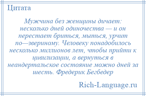 
    Мужчина без женщины дичает: несколько дней одиночества — и он перестает бриться, мыться, урчит по—звериному. Человеку понадобилось несколько миллионов лет, чтобы прийти к цивилизации, а вернуться в неандертальское состояние можно дней за шесть. Фредерик Бегбедер