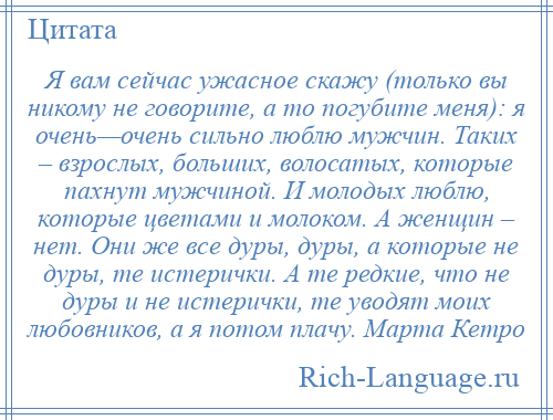 
    Я вам сейчас ужасное скажу (только вы никому не говорите, а то погубите меня): я очень—очень сильно люблю мужчин. Таких – взрослых, больших, волосатых, которые пахнут мужчиной. И молодых люблю, которые цветами и молоком. А женщин – нет. Они же все дуры, дуры, а которые не дуры, те истерички. А те редкие, что не дуры и не истерички, те уводят моих любовников, а я потом плачу. Марта Кетро