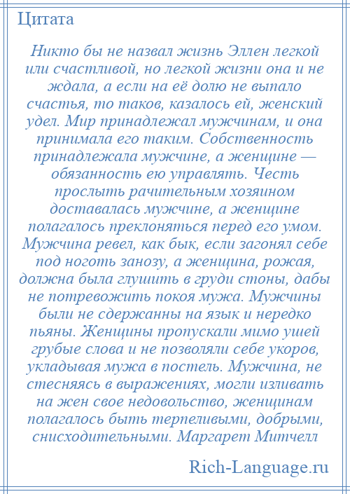 
    Никто бы не назвал жизнь Эллен легкой или счастливой, но легкой жизни она и не ждала, а если на её долю не выпало счастья, то таков, казалось ей, женский удел. Мир принадлежал мужчинам, и она принимала его таким. Собственность принадлежала мужчине, а женщине — обязанность ею управлять. Честь прослыть рачительным хозяином доставалась мужчине, а женщине полагалось преклоняться перед его умом. Мужчина ревел, как бык, если загонял себе под ноготь занозу, а женщина, рожая, должна была глушить в груди стоны, дабы не потревожить покоя мужа. Мужчины были не сдержанны на язык и нередко пьяны. Женщины пропускали мимо ушей грубые слова и не позволяли себе укоров, укладывая мужа в постель. Мужчина, не стесняясь в выражениях, могли изливать на жен свое недовольство, женщинам полагалось быть терпеливыми, добрыми, снисходительными. Маргарет Митчелл