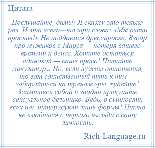 
    Послушайте, дамы! Я скажу это только раз. И это всего—то три слова: «Мы очень просты!» Не поддаемся дрессировке. Вздор про мужиков с Марса — потеря вашего времени и денег. Хотите остаться одинокой — ваше право! Читайте макулатуру. Но, если нужны отношения, то вот единственный путь к ним — забирайтесь на тренажеры, худейте! Займитесь собой и заодно прикупите сексуальное бельишко. Ведь, в сущности, всех нас интересуют лишь формы! Никто не влюбится с первого взгляда в вашу личность.