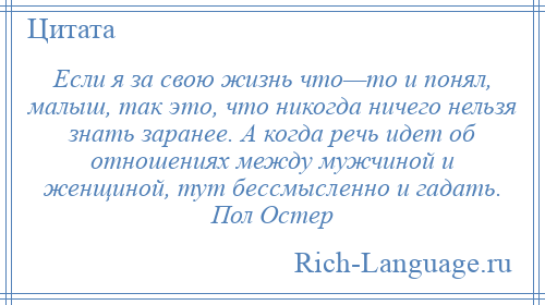 
    Если я за свою жизнь что—то и понял, малыш, так это, что никогда ничего нельзя знать заранее. А когда речь идет об отношениях между мужчиной и женщиной, тут бессмысленно и гадать. Пол Остер