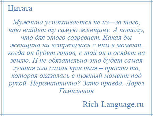 
    Мужчина успокаивается не из—за того, что найдет ту самую женщину. А потому, что для этого созревает. Какая бы женщина ни встречалась с ним в момент, когда он будет готов, с той он и осядет на землю. И не обязательно это будет самая лучшая или самая красивая – просто та, которая оказалась в нужный момент под рукой. Неромантично? Зато правда. Лорел Гамильтон