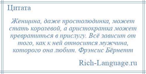 
    Женщина, даже простолюдинка, может стать королевой, а аристократка может превратиться в прислугу. Всё зависит от того, как к ней относится мужчина, которого она любит. Фрэнсис Бёрнетт