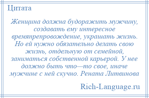 
    Женщина должна будоражить мужчину, создавать ему интересное времяпрепровождение, украшать жизнь. Но ей нужно обязательно делать свою жизнь, отдельную от семейной, заниматься собственной карьерой. У нее должно быть что—то свое, иначе мужчине с ней скучно. Рената Литвинова