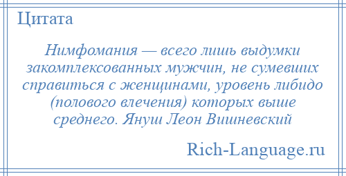 
    Нимфомания — всего лишь выдумки закомплексованных мужчин, не сумевших справиться с женщинами, уровень либидо (полового влечения) которых выше среднего. Януш Леон Вишневский