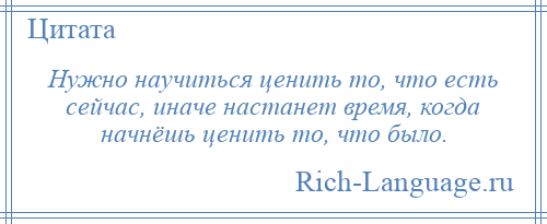 
    Нужно научиться ценить то, что есть сейчас, иначе настанет время, когда начнёшь ценить то, что было.