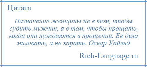 
    Назначение женщины не в том, чтобы судить мужчин, а в том, чтобы прощать, когда они нуждаются в прощении. Её дело миловать, а не карать. Оскар Уайльд