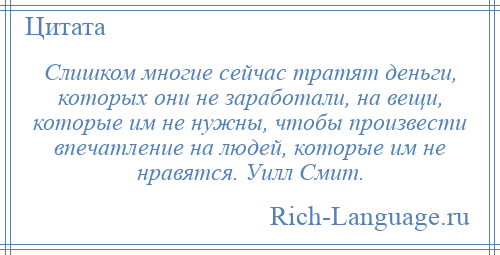 
    Слишком многие сейчас тратят деньги, которых они не заработали, на вещи, которые им не нужны, чтобы произвести впечатление на людей, которые им не нравятся. Уилл Смит.