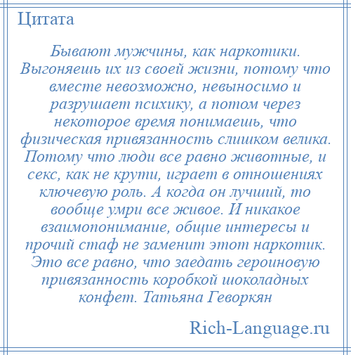 
    Бывают мужчины, как наркотики. Выгоняешь их из своей жизни, потому что вместе невозможно, невыносимо и разрушает психику, а потом через некоторое время понимаешь, что физическая привязанность слишком велика. Потому что люди все равно животные, и секс, как не крути, играет в отношениях ключевую роль. А когда он лучший, то вообще умри все живое. И никакое взаимопонимание, общие интересы и прочий стаф не заменит этот наркотик. Это все равно, что заедать героиновую привязанность коробкой шоколадных конфет. Татьяна Геворкян