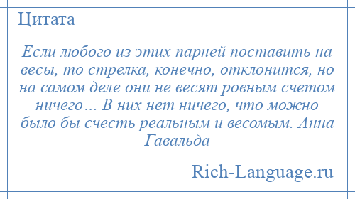 
    Если любого из этих парней поставить на весы, то стрелка, конечно, отклонится, но на самом деле они не весят ровным счетом ничего… В них нет ничего, что можно было бы счесть реальным и весомым. Анна Гавальда