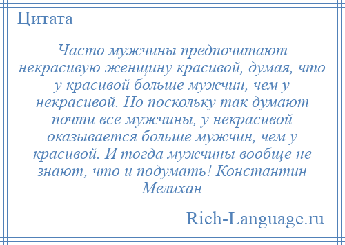 
    Часто мужчины предпочитают некрасивую женщину красивой, думая, что у красивой больше мужчин, чем у некрасивой. Но поскольку так думают почти все мужчины, у некрасивой оказывается больше мужчин, чем у красивой. И тогда мужчины вообще не знают, что и подумать! Константин Мелихан