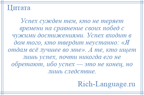 
    Успех сужден тем, кто не теряет времени на сравнение своих побед с чужими достижениями. Успех входит в дом того, кто твердит неустанно: «Я отдам всё лучшее во мне». А те, кто ищет лишь успех, почти никогда его не обретают, ибо успех — это не конец, но лишь следствие.