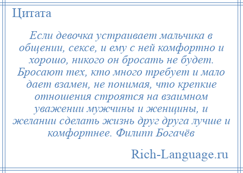 
    Если девочка устраивает мальчика в общении, сексе, и ему с ней комфортно и хорошо, никого он бросать не будет. Бросают тех, кто много требует и мало дает взамен, не понимая, что крепкие отношения строятся на взаимном уважении мужчины и женщины, и желании сделать жизнь друг друга лучше и комфортнее. Филипп Богачёв